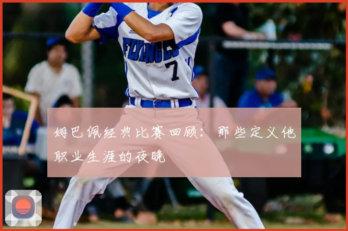 姆巴佩经典比赛回顾：那些定义他职业生涯的夜晚