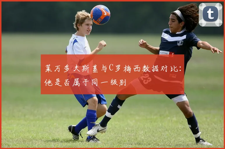 莱万多夫斯基与C罗梅西数据对比：他是否属于同一级别