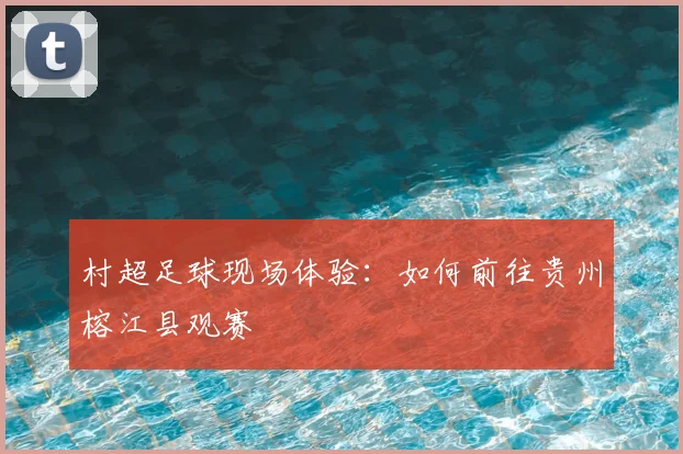 村超足球现场体验:如何前往贵州榕江县观赛