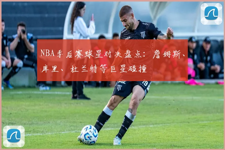NBA季后赛球星对决盘点:詹姆斯、库里、杜兰特等巨星碰撞