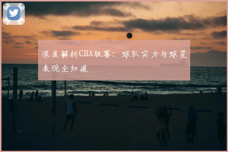 深度解析CBA联赛：球队实力与球星表现全知道