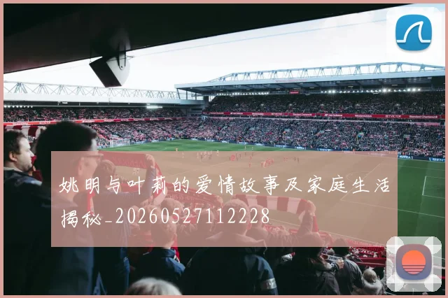 姚明与叶莉的爱情故事及家庭生活揭秘_20260527112228