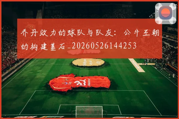 乔丹效力的球队与队友:公牛王朝的构建基石_20260526144253