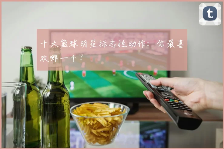 十大篮球明星标志性动作：你最喜欢哪一个？