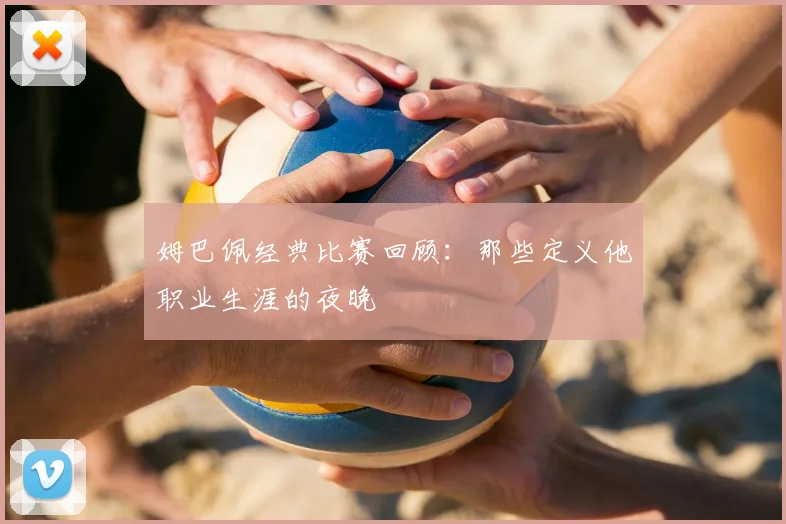 姆巴佩经典比赛回顾:那些定义他职业生涯的夜晚