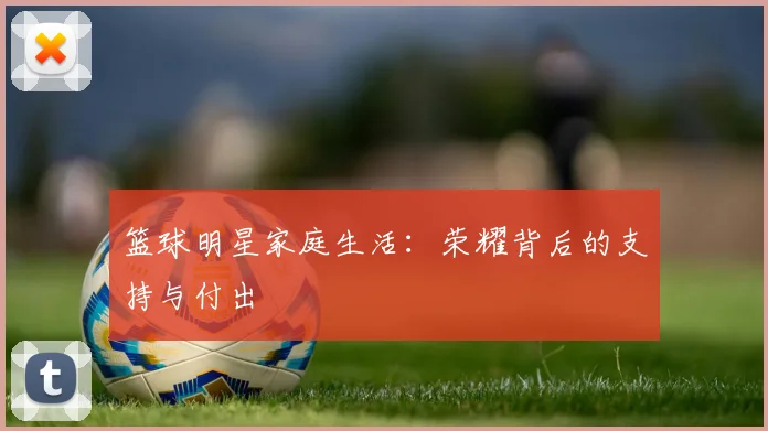 篮球明星家庭生活：荣耀背后的支持与付出