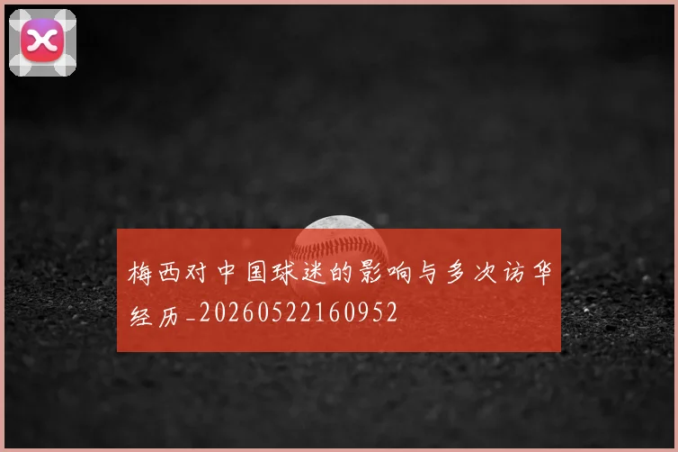 梅西对中国球迷的影响与多次访华经历_20260522160952