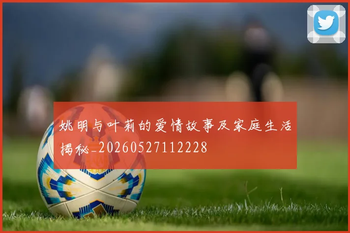 姚明与叶莉的爱情故事及家庭生活揭秘_20260527112228
